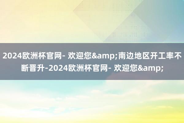 2024欧洲杯官网- 欢迎您&南边地区开工率不断晋升-2024欧洲杯官网- 欢迎您&