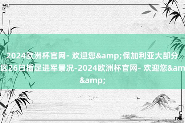 2024欧洲杯官网- 欢迎您&保加利亚大部分地区26日插足进军景况-2024欧洲杯官网- 欢迎您&