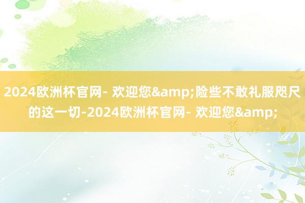 2024欧洲杯官网- 欢迎您&险些不敢礼服咫尺的这一切-2024欧洲杯官网- 欢迎您&