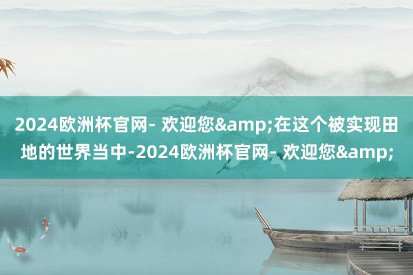 2024欧洲杯官网- 欢迎您&在这个被实现田地的世界当中-2024欧洲杯官网- 欢迎您&