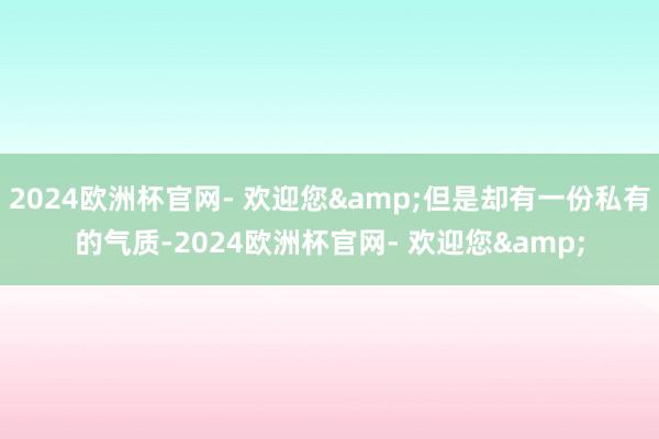 2024欧洲杯官网- 欢迎您&但是却有一份私有的气质-2024欧洲杯官网- 欢迎您&