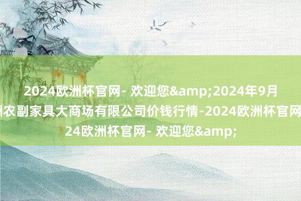 2024欧洲杯官网- 欢迎您&2024年9月29日武汉白沙洲农副家具大商场有限公司价钱行情-2024欧洲杯官网- 欢迎您&