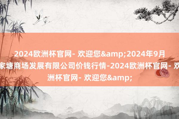 2024欧洲杯官网- 欢迎您&2024年9月29日江苏凌家塘商场发展有限公司价钱行情-2024欧洲杯官网- 欢迎您&