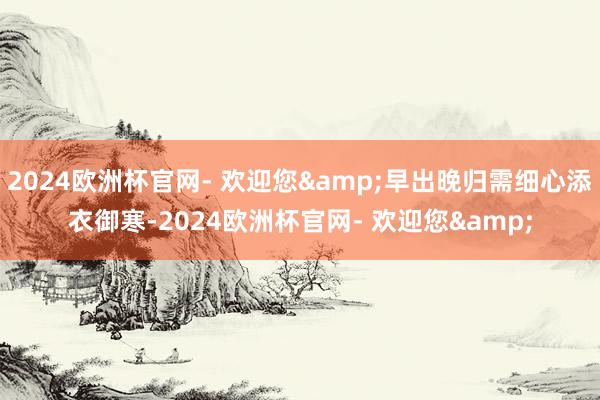 2024欧洲杯官网- 欢迎您&早出晚归需细心添衣御寒-2024欧洲杯官网- 欢迎您&