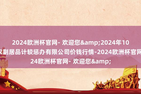 2024欧洲杯官网- 欢迎您&2024年10月6日西藏领峰农副居品计较惩办有限公司价钱行情-2024欧洲杯官网- 欢迎您&