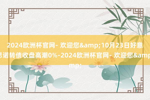 2024欧洲杯官网- 欢迎您&10月23日好意思诺转债收盘高潮0%-2024欧洲杯官网- 欢迎您&