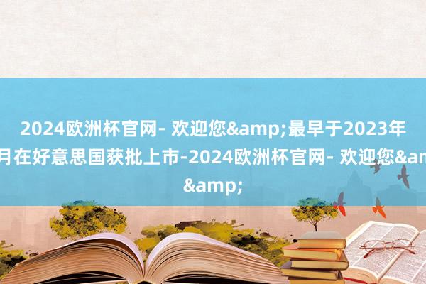 2024欧洲杯官网- 欢迎您&最早于2023年11月在好意思国获批上市-2024欧洲杯官网- 欢迎您&