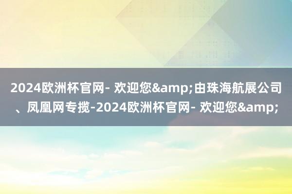 2024欧洲杯官网- 欢迎您&由珠海航展公司、凤凰网专揽-2024欧洲杯官网- 欢迎您&