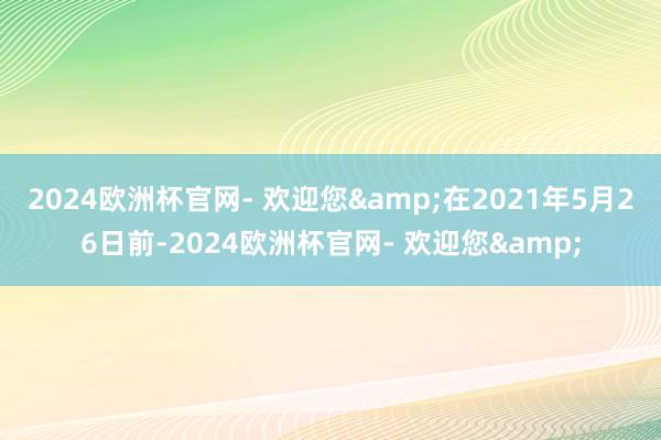 2024欧洲杯官网- 欢迎您&在2021年5月26日前-2024欧洲杯官网- 欢迎您&