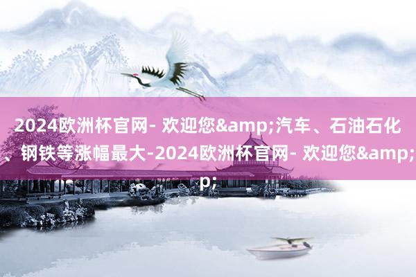 2024欧洲杯官网- 欢迎您&汽车、石油石化、钢铁等涨幅最大-2024欧洲杯官网- 欢迎您&