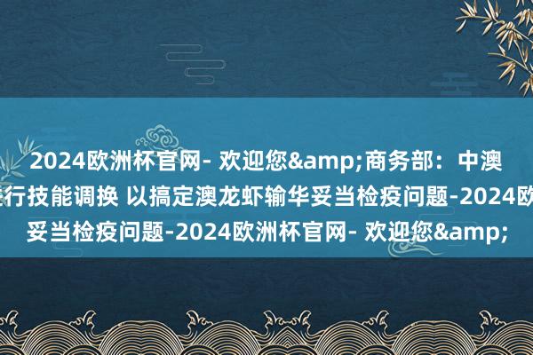 2024欧洲杯官网- 欢迎您&商务部：中澳两边诈欺部门近期已在进行技能调换 以搞定澳龙虾输华妥当检疫问题-2024欧洲杯官网- 欢迎您&