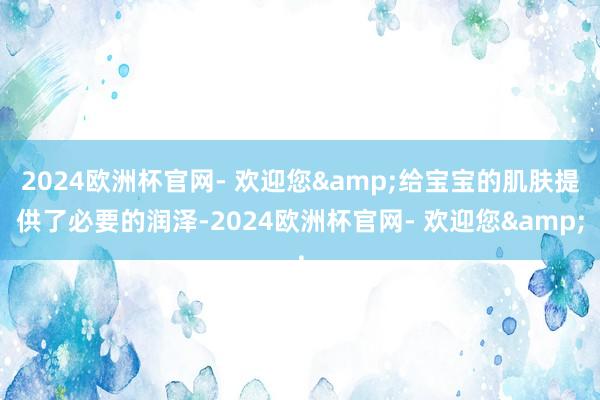 2024欧洲杯官网- 欢迎您&给宝宝的肌肤提供了必要的润泽-2024欧洲杯官网- 欢迎您&