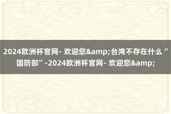 2024欧洲杯官网- 欢迎您&台湾不存在什么“国防部”-2024欧洲杯官网- 欢迎您&