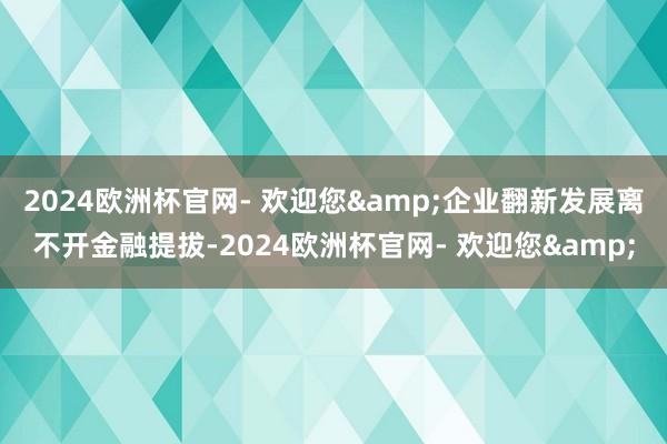 2024欧洲杯官网- 欢迎您&企业翻新发展离不开金融提拔-2024欧洲杯官网- 欢迎您&