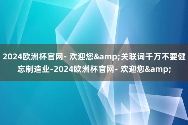 2024欧洲杯官网- 欢迎您&关联词千万不要健忘制造业-2024欧洲杯官网- 欢迎您&