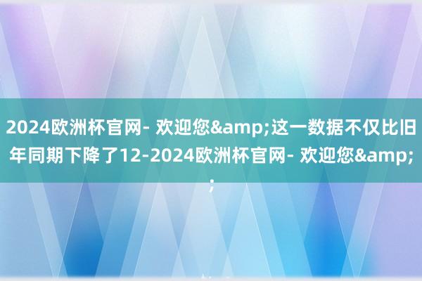 2024欧洲杯官网- 欢迎您&这一数据不仅比旧年同期下降了12-2024欧洲杯官网- 欢迎您&