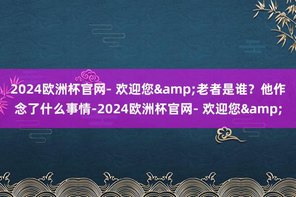 2024欧洲杯官网- 欢迎您&老者是谁？他作念了什么事情-2024欧洲杯官网- 欢迎您&